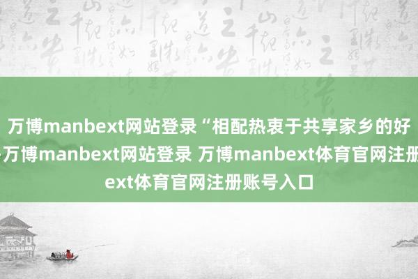 万博manbext网站登录“相配热衷于共享家乡的好意思景”-万博manbext网站登录 万博manbext体育官网注册账号入口