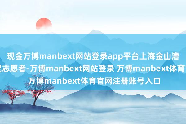 现金万博manbext网站登录app平台上海金山漕泾镇水库村的村民志愿者-万博manbext网站登录 万博manbext体育官网注册账号入口
