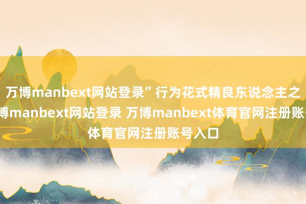 万博manbext网站登录”行为花式精良东说念主之一-万博manbext网站登录 万博manbext体育官网注册账号入口