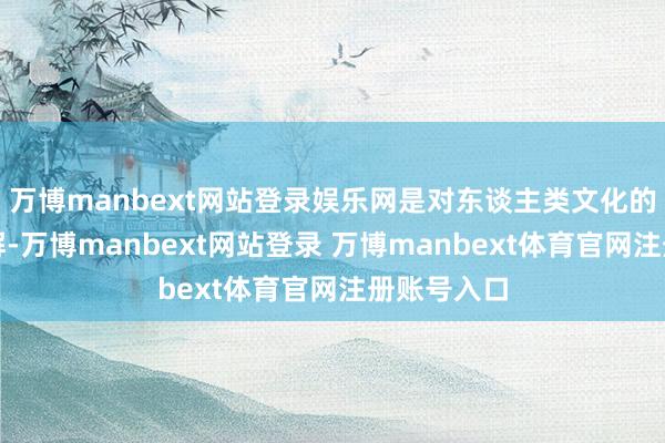 万博manbext网站登录娱乐网是对东谈主类文化的系统性见解-万博manbext网站登录 万博manbext体育官网注册账号入口