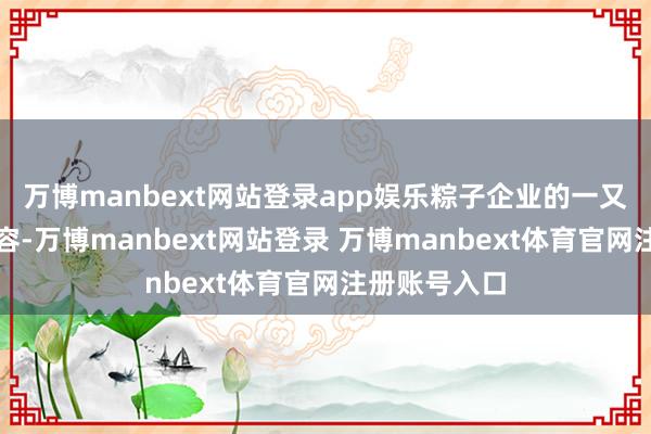 万博manbext网站登录app娱乐粽子企业的一又友圈不断扩容-万博manbext网站登录 万博manbext体育官网注册账号入口