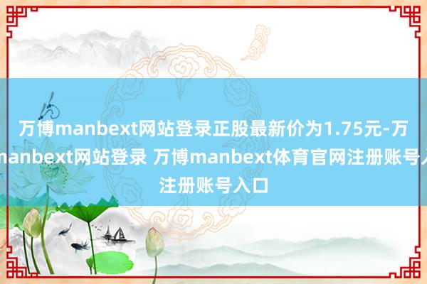 万博manbext网站登录正股最新价为1.75元-万博manbext网站登录 万博manbext体育官网注册账号入口