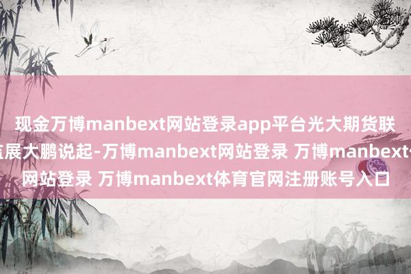 现金万博manbext网站登录app平台光大期货联想整个色金属联想总监展大鹏说起-万博manbext网站登录 万博manbext体育官网注册账号入口