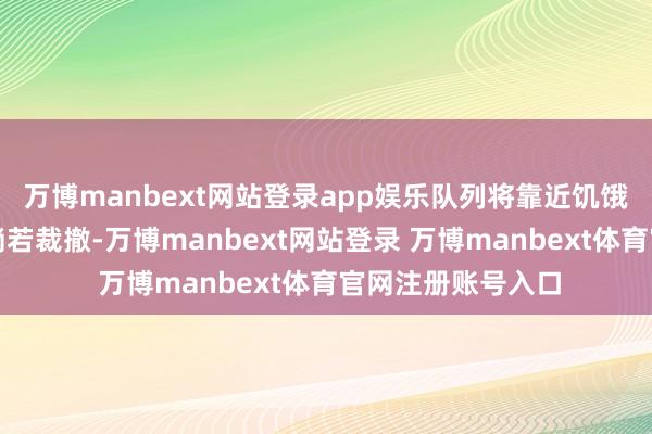 万博manbext网站登录app娱乐队列将靠近饥饿与口渴的风险；淌若裁撤-万博manbext网站登录 万博manbext体育官网注册账号入口