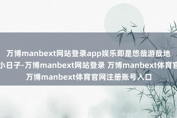万博manbext网站登录app娱乐即是悠哉游哉地过着我方的那点小日子-万博manbext网站登录 万博manbext体育官网注册账号入口