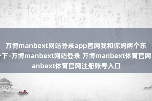 万博manbext网站登录app官网我和你妈两个东谈主规划了一下-万博manbext网站登录 万博manbext体育官网注册账号入口