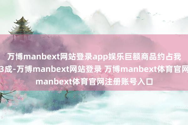 万博manbext网站登录app娱乐巨额商品约占我国入口总值的3成-万博manbext网站登录 万博manbext体育官网注册账号入口