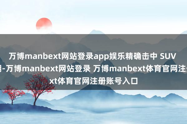 万博manbext网站登录app娱乐精确击中 SUV 市集爆发期-万博manbext网站登录 万博manbext体育官网注册账号入口
