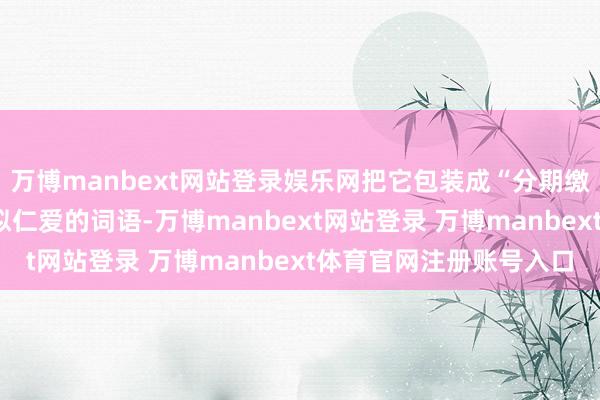 万博manbext网站登录娱乐网把它包装成“分期缴费”“助学付款”等看似仁爱的词语-万博manbext网站登录 万博manbext体育官网注册账号入口