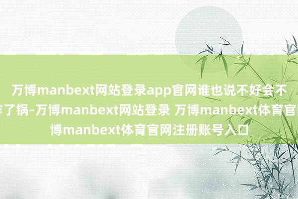 万博manbext网站登录app官网谁也说不好会不会哪天一会儿炸了锅-万博manbext网站登录 万博manbext体育官网注册账号入口