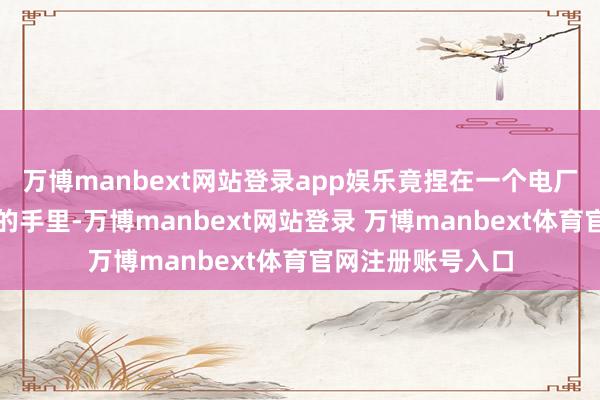 万博manbext网站登录app娱乐竟捏在一个电厂炊事员尽是老茧的手里-万博manbext网站登录 万博manbext体育官网注册账号入口