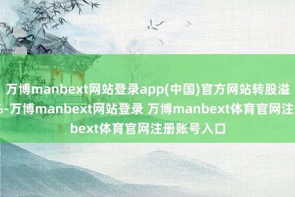 万博manbext网站登录app(中国)官方网站转股溢价率7.31%-万博manbext网站登录 万博manbext体育官网注册账号入口