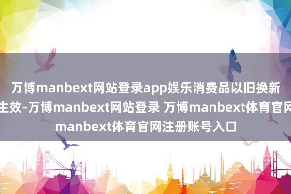 万博manbext网站登录app娱乐消费品以旧换新责任取得积极生效-万博manbext网站登录 万博manbext体育官网注册账号入口