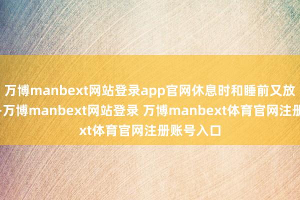 万博manbext网站登录app官网休息时和睡前又放不下手机-万博manbext网站登录 万博manbext体育官网注册账号入口