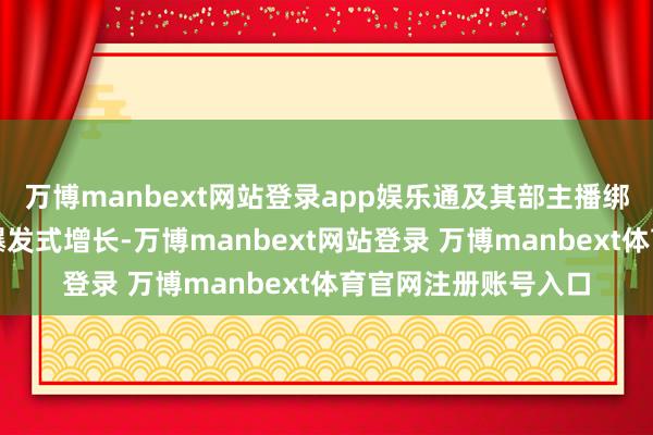 万博manbext网站登录app娱乐通及其部主播绑定与内容种草罢了爆发式增长-万博manbext网站登录 万博manbext体育官网注册账号入口