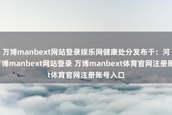 万博manbext网站登录娱乐网健康处分发布于:河南省-万博manbext网站登录 万博manbext体育官网注册账号入口
