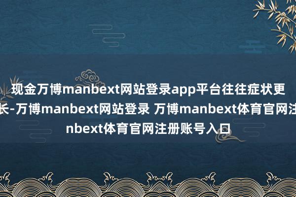 现金万博manbext网站登录app平台往往症状更重、病程更长-万博manbext网站登录 万博manbext体育官网注册账号入口