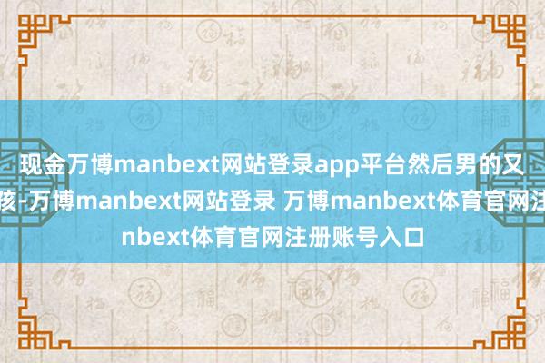 现金万博manbext网站登录app平台然后男的又启动训斥小孩-万博manbext网站登录 万博manbext体育官网注册账号入口