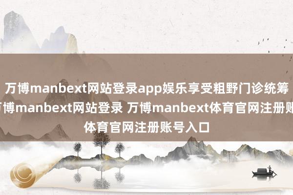 万博manbext网站登录app娱乐享受粗野门诊统筹待遇-万博manbext网站登录 万博manbext体育官网注册账号入口