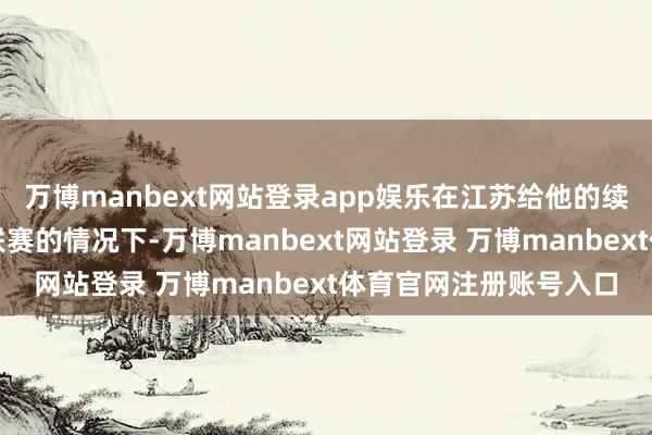 万博manbext网站登录app娱乐在江苏给他的续约报价金额少于宝岛联赛的情况下-万博manbext网站登录 万博manbext体育官网注册账号入口