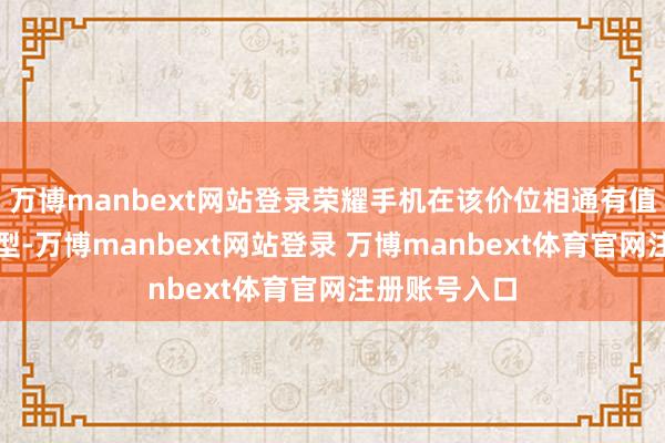 万博manbext网站登录荣耀手机在该价位相通有值得起先的机型-万博manbext网站登录 万博manbext体育官网注册账号入口