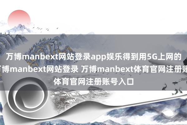 万博manbext网站登录app娱乐得到用5G上网的智商-万博manbext网站登录 万博manbext体育官网注册账号入口