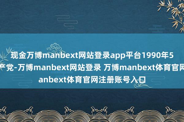 现金万博manbext网站登录app平台1990年5月加入中国共产党-万博manbext网站登录 万博manbext体育官网注册账号入口