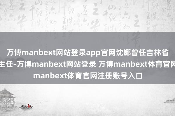 万博manbext网站登录app官网沈娜曾任吉林省纪委办公厅副主任-万博manbext网站登录 万博manbext体育官网注册账号入口