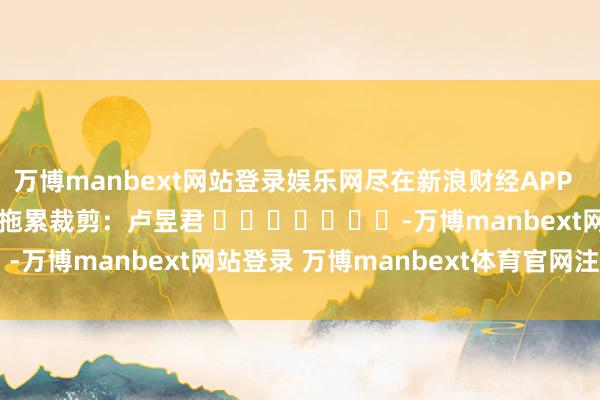 万博manbext网站登录娱乐网尽在新浪财经APP            						拖累裁剪：卢昱君 							-万博manbext网站登录 万博manbext体育官网注册账号入口