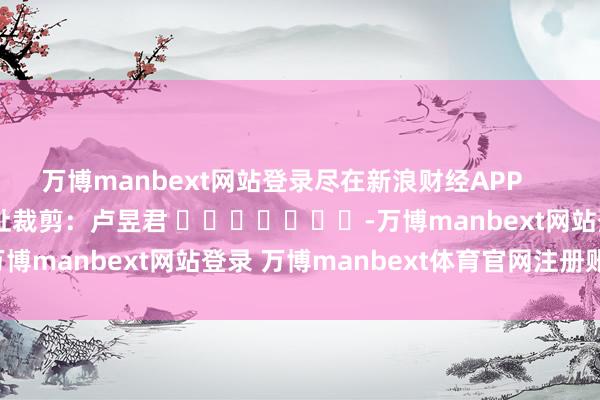 万博manbext网站登录尽在新浪财经APP            						攀扯裁剪：卢昱君 							-万博manbext网站登录 万博manbext体育官网注册账号入口