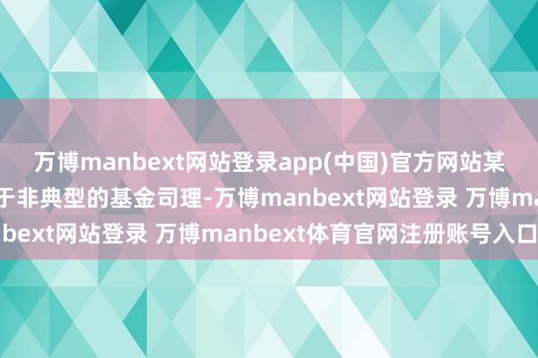万博manbext网站登录app(中国)官方网站某种进度上而言单柏霖属于非典型的基金司理-万博manbext网站登录 万博manbext体育官网注册账号入口