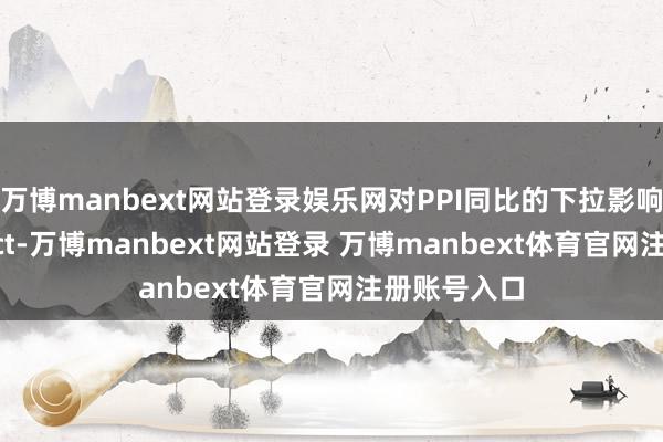 万博manbext网站登录娱乐网对PPI同比的下拉影响环比-0.5pct-万博manbext网站登录 万博manbext体育官网注册账号入口