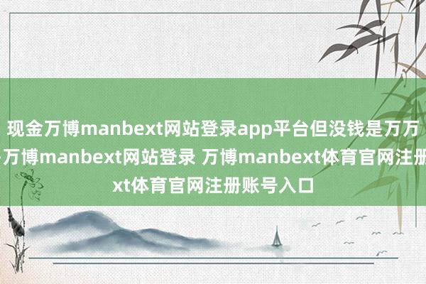 现金万博manbext网站登录app平台但没钱是万万不成的”-万博manbext网站登录 万博manbext体育官网注册账号入口