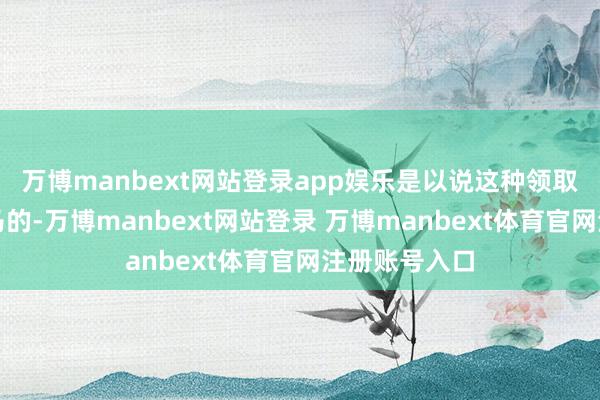 万博manbext网站登录app娱乐是以说这种领取亦然塞翁失马的-万博manbext网站登录 万博manbext体育官网注册账号入口