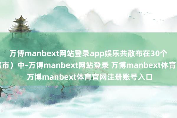 万博manbext网站登录app娱乐共散布在30个省（自治区、直辖市）中-万博manbext网站登录 万博manbext体育官网注册账号入口
