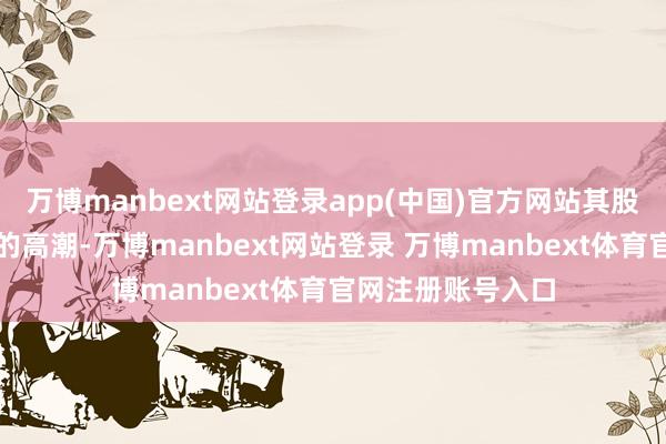 万博manbext网站登录app(中国)官方网站其股价在已往几年间的高潮-万博manbext网站登录 万博manbext体育官网注册账号入口