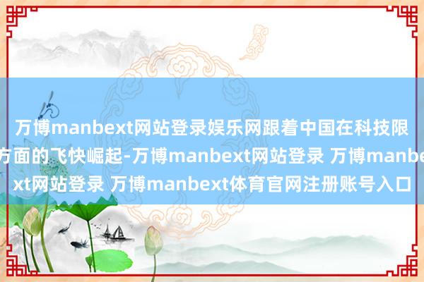 万博manbext网站登录娱乐网跟着中国在科技限制尤其是在芯片制造方面的飞快崛起-万博manbext网站登录 万博manbext体育官网注册账号入口
