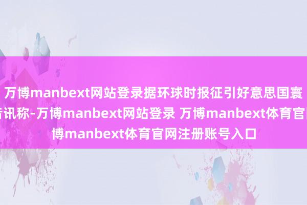 万博manbext网站登录据环球时报征引好意思国寰宇播送公司的音讯称-万博manbext网站登录 万博manbext体育官网注册账号入口