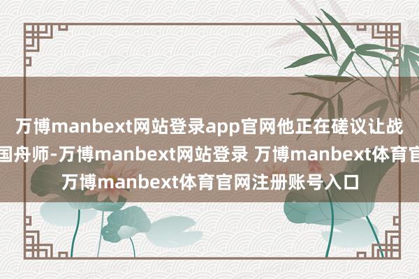 万博manbext网站登录app官网他正在磋议让战列舰追忆好意思国舟师-万博manbext网站登录 万博manbext体育官网注册账号入口