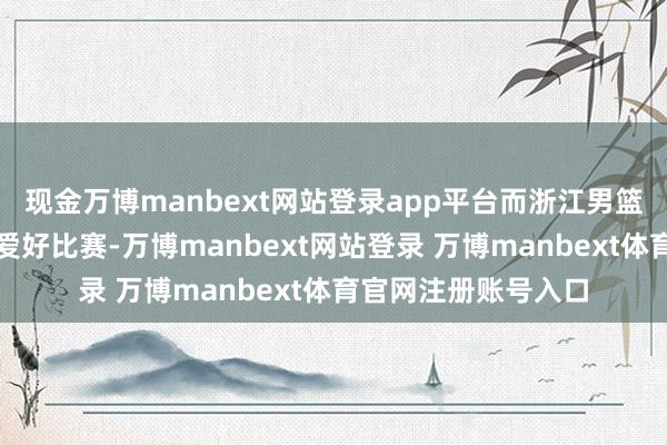 现金万博manbext网站登录app平台而浙江男篮主帅丁伟似乎终点爱好比赛-万博manbext网站登录 万博manbext体育官网注册账号入口