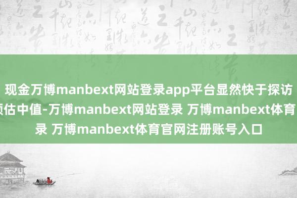 现金万博manbext网站登录app平台显然快于探访分析师7.15%的预估中值-万博manbext网站登录 万博manbext体育官网注册账号入口