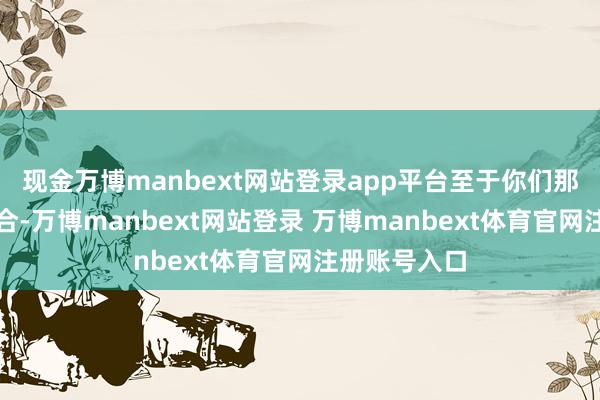现金万博manbext网站登录app平台至于你们那巴掌大的场合-万博manbext网站登录 万博manbext体育官网注册账号入口
