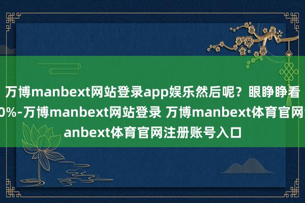 万博manbext网站登录app娱乐然后呢？眼睁睁看着它又涨了50%-万博manbext网站登录 万博manbext体育官网注册账号入口