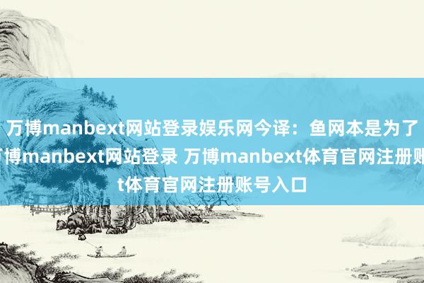 万博manbext网站登录娱乐网今译：鱼网本是为了哺养-万博manbext网站登录 万博manbext体育官网注册账号入口