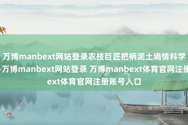 万博manbext网站登录农技巨匠把柄泥土墒情科学引导农户-万博manbext网站登录 万博manbext体育官网注册账号入口
